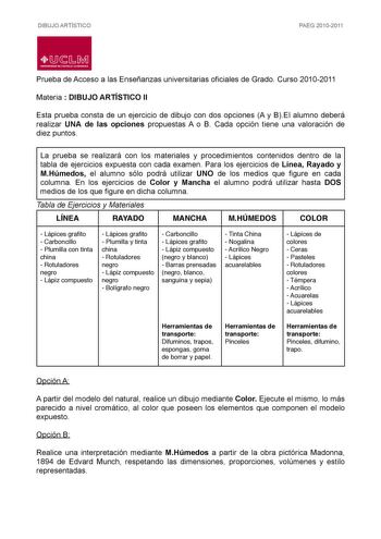 DIBUJO ARTÍSTICO PAEG 20102011  LlJ  L M UNIVERSIDAD DE CASTILLALA MANCHA Prueba de Acceso a las Enseñanzas universitarias oficiales de Grado Curso 20102011 Materia  DIBUJO ARTÍSTICO II Esta prueba consta de un ejercicio de dibujo con dos opciones A y BEl alumno deberá realizar UNA de las opciones propuestas A o B Cada opción tiene una valoración de diez puntos La prueba se realizará con los materiales y procedimientos contenidos dentro de la tabla de ejercicios expuesta con cada examen Para lo…