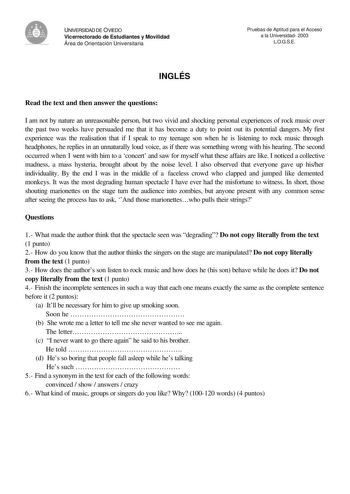 UNIVERSIDAD DE OVIEDO Vicerrectorado de Estudiantes y Movilidad Área de Orientación Universitaria Pruebas de Aptitud para el Acceso a la Universidad 2003 LOGSE INGLÉS Read the text and then answer the questions I am not by nature an unreasonable person but two vivid and shocking personal experiences of rock music over the past two weeks have persuaded me that it has become a duty to point out its potential dangers My first experience was the realisation that if I speak to my teenage son when he…