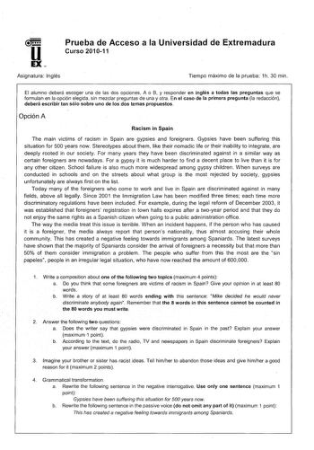 Prueba de Acceso a la Universidad de Extremadura Curso 201011 Asignatura Inglés Tiempo máximo de la prueba 1h 30 min El alumno deberá escoger una de las dos opciones A o B y responder en inglés a todas las preguntas que se formulan en la opción elegida sin mezclar preguntas de una y otra En el caso de la primera pregunta la redacción deberá escribir tan sólo sobre uno de los dos temas propuestos Opción A Racism in Spain The main victims of racism in Spain are gypsies and foreigners Gypsies have…