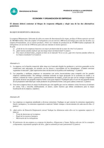 UNIVERSIDAD DE OVIEDO PRUEBAS DE ACCESO A LA UNIVERSIDAD Curso 20042005 ECONOMÍA Y ORGANIZACIÓN DE EMPRESAS El alumno deberá contestar al bloque de respuesta obligada y elegir una de las dos alternativas posteriores BLOQUE DE RESPUESTA OBLIGADA La empresa Manzanastur fabricante de sidra con marca de denominación de origen produjo el último ejercicio un total de 380000 botellas Para ello empleó 15 trabajadores con un total de 1400 horas de trabajo para cada uno de ellos La empresa Pomaradastur c…