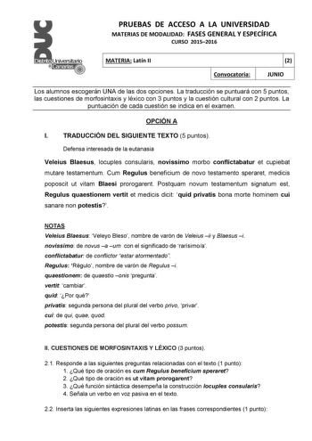 PRUEBAS DE ACCESO A LA UNIVERSIDAD MATERIAS DE MODALIDAD FASES GENERAL Y ESPECÍFICA CURSO 20152016 MATERIA Latín II Convocatoria 2 JUNIO Los alumnos escogerán UNA de las dos opciones La traducción se puntuará con 5 puntos las cuestiones de morfosintaxis y léxico con 3 puntos y la cuestión cultural con 2 puntos La puntuación de cada cuestión se indica en el examen OPCIÓN A I TRADUCCIÓN DEL SIGUIENTE TEXTO 5 puntos Defensa interesada de la eutanasia Veleius Blaesus locuples consularis novissimo m…