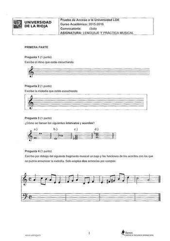 UNIVERSIDAD DE LA RIOJA Prueba de Acceso a la Universidad LOE Curso Académico 20152016 Convocatoria Julio ASIGNATURA LENGUAJE Y PRÁCTICA MUSICAL PRIMERA PARTE Pregunta 1 1 punto Escribe el ritmo que estás escuchando Pregunta 2 1 punto Escribe la melodía que estás escuchando Pregunta 3 1 punto Cómo se llaman los siguientes intervalos y acordes  11 b a 11 o c 11 t 11 Pregunta 4 1 punto Escribe por debajo del siguiente fragmento musical un bajo y las funciones de los acordes con los que se podría …