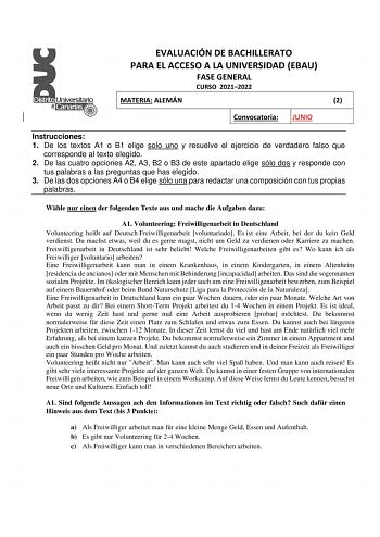 EVALUACIÓN DE BACHILLERATO PARA EL ACCESO A LA UNIVERSIDAD EBAU FASE GENERAL CURSO 20212022 MATERIA ALEMÁN 2 Convocatoria JUNIO Instrucciones 1 De los textos A1 o B1 elige solo uno y resuelve el ejercicio de verdadero falso que corresponde al texto elegido 2 De las cuatro opciones A2 A3 B2 o B3 de este apartado elige sólo dos y responde con tus palabras a las preguntas que has elegido 3 De las dos opciones A4 o B4 elige sólo una para redactar una composición con tus propias palabras Whle nur ei…