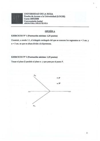 UNIVERSIDAD DE LA RIOJA Prueba de Acceso a la Universidad LOGSE Curso 20072008 Convocatoria Junio  ASIGNATURA DIBUJO 1ÉCNICO OPCIÓN A EJERCICIO N 1 Puntuación máxima 125 puntos Construir a escala 11 el triángulo rectángulo del que se conocen los segmentos m  3 cm y n  5 cm en que su altura divide a la hipotenusa EJERCICIO N 2 Puntuación máxima 125 puntos Trazar el plano  paralelo al plano a y que pase por el punto P  P  P 2  UNIVERSIDAD DE LA RIOJA Prueba de Acceso a la Universidad LOGSE Curso …