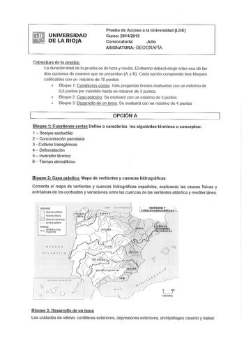 UNIVERSIDAD DE LA RIOJA Prueba de Acceso a la Universidad LOE Curso 20142015 Convocatoria Julio ASIGNATURA GEOGRAFÍA Estructura de la prueba La duración total ele la prueba es ele hora y media El alumno deberá elegir entre una de las dos opciones de examen que se presentan A y B Cada opción comprende tres bloques calificables con un máximo de 1Opuntos  Bloque 1 Cuestiones cortas Seis preguntas breves evaluadas con un máximo de 05 puntos por cuestión hasta un máximo de 3 puntos o Bloque 2 Caso p…