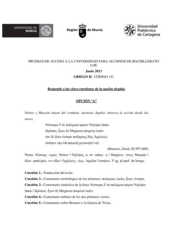 UNIVERSIDAD DE  MURCIA  Ih Región de Murcia Universidad Politécnica de Cartagena PRUEBAS DE ACCESO A LA UNIVERSIDAD PARA ALUMNOS DE BACHILLERATO LOE Junio 2013 GRIEGO II CÓDIGO 151 Responde a las cinco cuestiones de la opción elegida OPCIÓN A Néstor y Macaón huyen del combate mientras Aquiles observa la acción desde las naves                           Homero Ilíada XI 597600 Notas   Néstor     neleo a    Macaón   participio ver     Aquiles   3 sg plperf de  Cuestión 1 Traducción del texto Cuest…