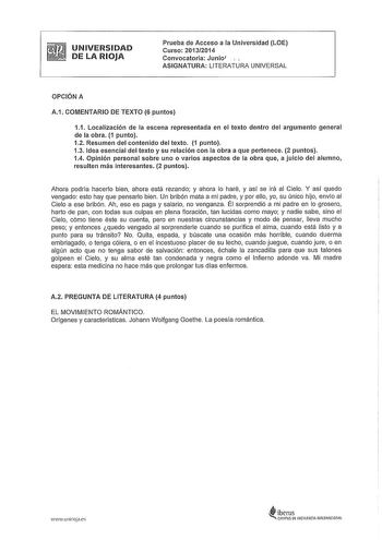 UNIVERSIDAD DE LA RIOJA Prueba de Acceso a la Universidad LOE Curso 20132014 Convocatoria Junio ASIGNATURA LITERATURA UNIVERSAL OPCIÓN A A1 COMENTARIO DE TEXTO 6 puntos 11 Localización de la escena representada en el texto dentro del argumento general de la obra 1 punto 12 Resumen del contenido del texto 1 punto 13 Idea esencial del texto y su relación con la obra a que pertenece 2 puntos 14 Opinión personal sobre uno o varios aspectos de la obra que a juicio del alumno resulten más interesante…