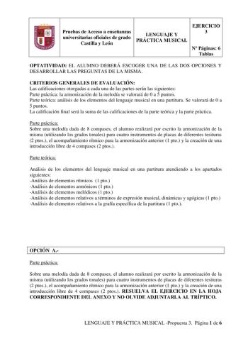 Pruebas de Acceso a enseñanzas universitarias oficiales de grado Castilla y León LENGUAJE Y PRÁCTICA MUSICAL EJERCICIO 3 N Páginas 6 Tablas OPTATIVIDAD EL ALUMNO DEBERÁ ESCOGER UNA DE LAS DOS OPCIONES Y DESARROLLAR LAS PREGUNTAS DE LA MISMA CRITERIOS GENERALES DE EVALUACIÓN Las calificaciones otorgadas a cada una de las partes serán las siguientes Parte práctica la armonización de la melodía se valorará de 0 a 5 puntos Parte teórica análisis de los elementos del lenguaje musical en una partitur…