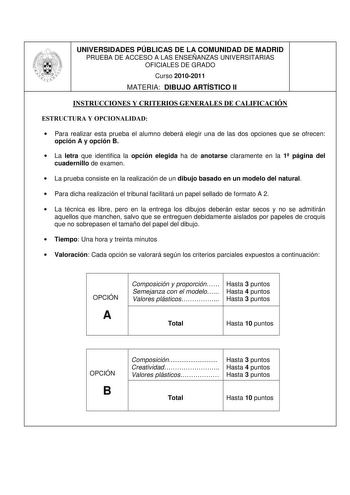 UNIVERSIDADES PÚBLICAS DE LA COMUNIDAD DE MADRID PRUEBA DE ACCESO A LAS ENSEÑANZAS UNIVERSITARIAS OFICIALES DE GRADO Curso 20102011 MATERIA DIBUJO ARTÍSTICO II INSTRUCCIONES Y CRITERIOS GENERALES DE CALIFICACIÓN ESTRUCTURA Y OPCIONALIDAD  Para realizar esta prueba el alumno deberá elegir una de las dos opciones que se ofrecen opción A y opción B  La letra que identifica la opción elegida ha de anotarse claramente en la 1 página del cuadernillo de examen  La prueba consiste en la realización de …