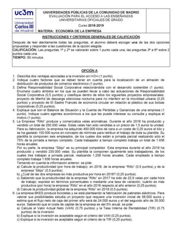 UNIVERSIDADES PÚBLICAS DE LA COMUNIDAD DE MADRID EVALUACIÓN PARA EL ACCESO A LAS ENSEÑANZAS UNIVERSITARIAS OFICIALES DE GRADO Curso 20182019 MATERIA ECONOMÍA DE LA EMPRESA INSTRUCCIONES Y CRITERIOS GENERALES DE CALIFICACIÓN Después de leer atentamente todas las preguntas el alumno deberá escoger una de las dos opciones propuestas y responder a las cuestiones de la opción elegida CALIFICACIÓN Las preguntas 1 y 2 se valorarán sobre 1 punto cada una las preguntas 3 a 6 sobre 2 puntos cada una TIEM…