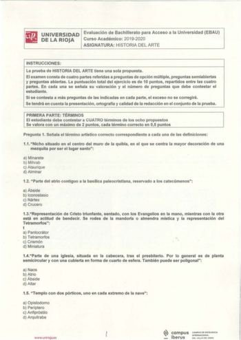 iltl UNIVERSIDAD Evaluación de Bachillerato para Acceso a la Universidad EBAU 111 DELARIOJA Curso Académico 20192020 ASIGNATURA HISTORIA DEL ARTE INSTRUCCIONES La prueba de HISTORIA DEL ARTE tiene una sola propuesta El examen consta de cuatro partes referidas a preguntas de opción múltiple preguntas semiabiertas y preguntas abiertas La puntuación total del ejercicio es de 10 puntos repartidos entre las cuatro partes En cada una se señala su valoración y el número de preguntas que debe contestar…