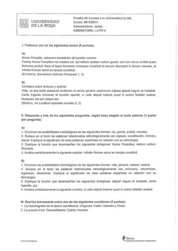 UNVElSDAD DE LA lOJA Prueba de Acceso a la Universidad LOE Curso 201312014 Convocatori2 Junio ASIGNATURA LATIN 11 l Traduzca uno de los siguientes textos 5 puntos A Numa Pompilio soberano benefactor del pueblo romano Pastea Numa Pompilius rex creatus est qui bellum quidem nullum gessit sed non minus civitati quam Romulus profuit Nam et leges Romanis moresque constituit et annum descripsit in decem menses et infinita Romae sacra ac templa constituit EUTR0PI0 Breviarium historiae Romanae 1 3 B Co…