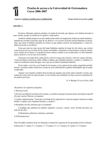 u EX Prueba de acceso a la Universidad de Extremadura Curso 20062007 Asignatura LENGUA CASTELLANA Y LITERATURA Tiempo máximo de la prueba 130 H OPCIÓN A En efecto Manrique amaba la soledad y la amaba de tal modo que algunas veces hubiera deseado no tener sombra porque su sombra no le siguiese a todas partes Amaba la soledad porque en su seno dando rienda suelta a la imaginación forjaba un mundo fantástico habitado por extrañas creaciones hijas de sus delirios y sus ensueños de poeta porque Manr…