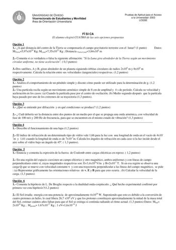 e UNIVERSIDAD DE OVIEDO Vicerrectorado de Estudiantes y Movilidad Área de Orientación Universitaria Pruebas de Aptitud para el Acceso a la Universidad 2003 LOGSE FÍSICA El alumno elegirá CUATRO de las seis opciones propuestas Opción 1 1 A qué distancia del centro de la Tierra se compensaría el campo gravitatorio terrestre con el lunar 1 punto MTierra597x1024 Kg MLuna735x1022 Kg  Distancia TierraLuna384x108 m Datos 2 Comenta si es verdadera o falsa la siguiente afirmación Si la Luna gira alreded…