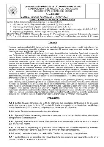 UNIVERSIDADES PÚBLICAS DE LA COMUNIDAD DE MADRID EVALUACIÓN PARA EL ACCESO A LAS ENSEÑANZAS UNIVERSITARIAS OFICIALES DE GRADO Curso 20202021 MATERIA LENGUA CASTELLANA Y LITERATURA II INSTRUCCIONES GENERALES Y CALIFICACIÓN Después de leer atentamente el examen responda de la siguiente forma  elija un texto entre A o B y responda a las preguntas 1 2 y 3 del texto elegido  responda una pregunta de 15 puntos a elegir entre las preguntas A4 o B4  responda dos preguntas de 1 punto a elegir indistinta…