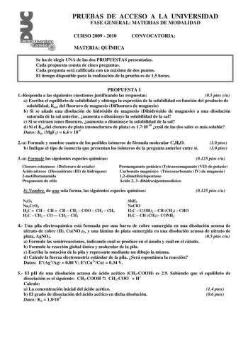 Distrito r   canarias PRUEBAS DE ACCESO A LA UNIVERSIDAD FASE GENERAL MATERIAS DE MODALIDAD CURSO 2009  2010 CONVOCATORIA MATERIA QUMICA Se ha de elegir UNA de las dos PROPUESTAS presentadas Cada propuesta consta de cinco preguntas Cada pregunta será calificada con un máximo de dos puntos El tiempo disponible para la realización de la prueba es de 15 horas PROPUESTA I 1Responda a las siguientes cuestiones justificando las respuestas 05 ptos cu a Escriba el equilibrio de solubilidad y obtenga la…