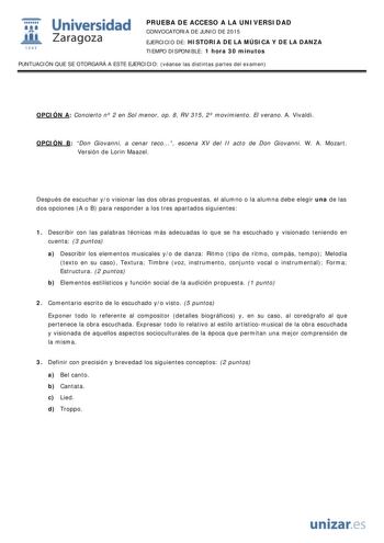  Universidad fil Zaragoza 1S42 PRUEBA DE ACCESO A LA UNIVERSIDAD CONVOCATORIA DE JUNIO DE 2015 EJERCICIO DE HISTORIA DE LA MÚSICA Y DE LA DANZA TIEMPO DISPONIBLE 1 hora 30 minutos PUNTUACIÓN QUE SE OTORGARÁ A ESTE EJERCICIO véanse las distintas partes del examen OPCIÓN A Concierto n 2 en Sol menor op 8 RV 315 2 movimiento El verano A Vivaldi OPCIÓN B Don Giovanni a cenar teco escena XV del II acto de Don Giovanni W A Mozart Versión de Lorin Maazel Después de escuchar yo visionar las dos obras p…