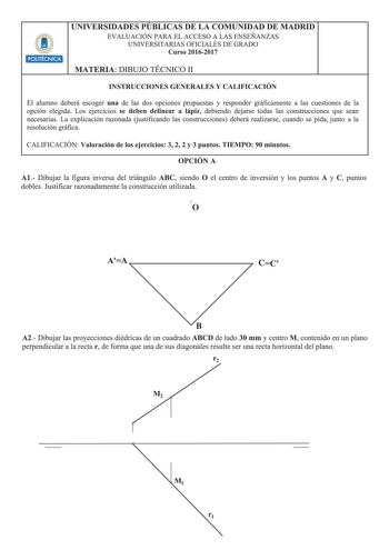 UNIVERSIDADES PUBLICAS DE LA COMUNIDAD DE MADRID EVALUACIÓN PARA EL ACCESO A LAS ENSEÑANZAS UNIVERSITARIAS OFICIALES DE GRADO Curso 20162017 2 MATERIA DIBUJO TÉCNICO 11 INSTRUCCIONES GENERALES Y CALIFICACIÓN El alumno deberá escoger una de las dos opciones propuestas y responder gráficamente a las cuestiones de la opción elegida Los ejercicios se deben delinear a lápiz debiendo dejarse todas las construcciones que sean necesarias La explicación razonada Gustificando las construcciones deberá re…