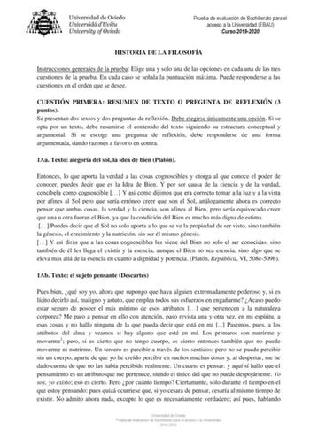 Prueba de evaluación de Bachillerato para el acceso a la Universidad EBAU Curso 20192020 HISTORIA DE LA FILOSOFÍA Instrucciones generales de la prueba Elige una y solo una de las opciones en cada una de las tres cuestiones de la prueba En cada caso se señala la puntuación máxima Puede responderse a las cuestiones en el orden que se desee CUESTIÓN PRIMERA RESUMEN DE TEXTO O PREGUNTA DE REFLEXIÓN 3 puntos Se presentan dos textos y dos preguntas de reflexión Debe elegirse únicamente una opción Si …