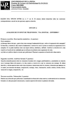 UNIVERSIDAD DE LA RIOJA Pruebas de Acceso a la Universidad L0GSE Curso 20012002  Convocatoria Junio    ASIGNATURA IMAGEN ELEGIR UNA OPCION ENTRE LA A Y LA B El alumno deberá desaror llar todas las cuestiones correspondientes a una re las dos opciones según su elección OPCION A ANALISIS DE UN SPOT DE TELEVISION VIA DIGITAL  ENTIERRO Primera cuestión Descripción semántica 2 puntos Nivel semántico a Mensaje básico del spot qué se dice como mensaje fundamental del spot cuál es el argumento de la ca…