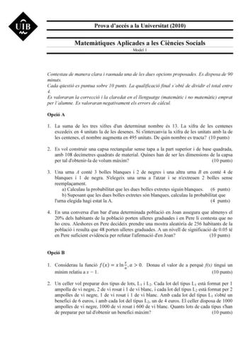 Prova daccés a la Universitat 2010 Matemtiques Aplicades a les Cincies Socials Model 1 Contestau de manera clara i raonada una de les dues opcions proposades Es disposa de 90 minuts Cada qestió es puntua sobre 10 punts La qualificació final sobté de dividir el total entre 4 Es valoraran la correcció i la claredat en el llenguatge matemtic i no matemtic emprat per lalumne Es valoraran negativament els errors de clcul Opció A 1 La suma de les tres xifres dun determinat nombre és 13 La xifra de le…