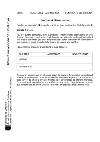 Districte universitari de Catalunya SRIE 4 PAAU LOGSE Curs 20002001 FONAMENTS DEL DISSENY Espai domstic  Fets tecnolgics Resoleu els exercicis 1 i 2 i escolliu una de les dues opcions A o B de lexercici 3 Exercici 1 2 punts Feu un quadre comparatiu dels avantatges i inconvenients observables en una finestra dobertura normal és a dir de batents cap a linterior de lespai habitable i una finestra corredissa és a dir daquelles que sobren per lliscament lateral sense sobrepassar el marc Lample de la…