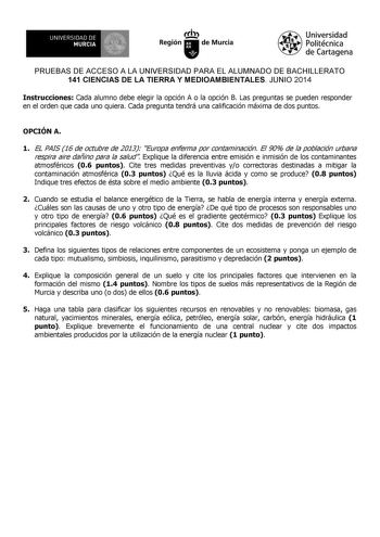 UNIVERSIDAD DE 1 MURCIA Ih Región de Murcia Universidad Politécnica de Cartagena PRUEBAS DE ACCESO A LA UNIVERSIDAD PARA EL ALUMNADO DE BACHILLERATO 141 CIENCIAS DE LA TIERRA Y MEDIOAMBIENTALES JUNIO 2014 Instrucciones Cada alumno debe elegir la opción A o la opción B Las preguntas se pueden responder en el orden que cada uno quiera Cada pregunta tendrá una calificación máxima de dos puntos OPCIÓN A 1 EL PAIS 16 de octubre de 2013 Europa enferma por contaminación El 90 de la población urbana re…