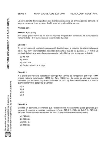 Districte universitari de Catalunya SRIE 4 PAAU LOGSE Curs 20002001 TECNOLOGIA INDUSTRIAL La prova consta de dues parts de dos exercicis cadascuna La primera part és comuna i la segona consta de dues opcions A o B entre les quals cal triarne una Primera part Exercici 1 25 punts Per a cada qestió només es pot triar una resposta Resposta ben contestada 05 punts resposta mal contestada 016 punts resposta no contestada 0 punts Qestió 1 En un torn que est realitzant una operació de cilindratge la ve…