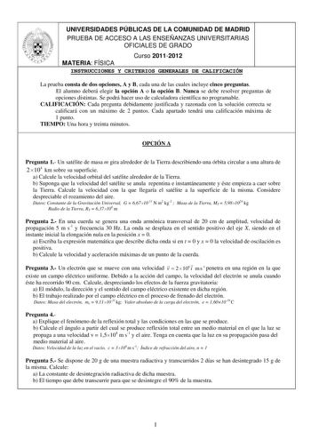 UNIVERSIDADES PÚBLICAS DE LA COMUNIDAD DE MADRID PRUEBA DE ACCESO A LAS ENSEÑANZAS UNIVERSITARIAS OFICIALES DE GRADO Curso 20112012 MATERIA FÍSICA INSTRUCCIONES Y CRITERIOS GENERALES DE CALIFICACIÓN La prueba consta de dos opciones A y B cada una de las cuales incluye cinco preguntas El alumno deberá elegir la opción A o la opción B Nunca se debe resolver preguntas de opciones distintas Se podrá hacer uso de calculadora científica no programable CALIFICACIÓN Cada pregunta debidamente justificad…