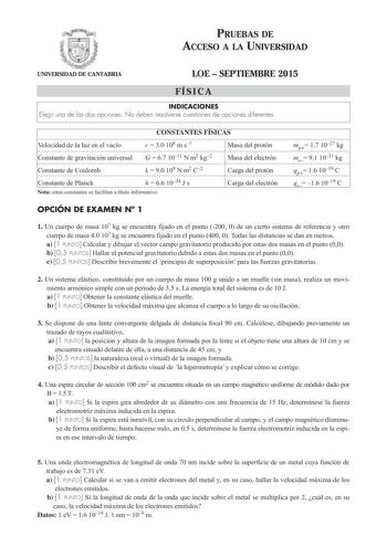 PRUEBAS DE ACCESO A LA UNIVERSIDAD UNIVERSIDAD DE CANTABRIA LOE  SEPTIEMBRE 2015 FÍSICA INDICACIONES Elegir una de las dos opciones No deben resolverse cuestiones de opciones diferentes CONSTANTES FÍSICAS Velocidad de la luz en el vacío c  30 108 m s1 Masa del protón Constante de gravitación universal G  67 1011 N m2 kg2 Masa del electrón Constante de Coulomb k  90 109 N m2 C2 Carga del protón Constante de Planck h  66 1034 J s Nota estas constantes se facilitan a título informativo Carga del e…