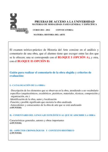 PRUEBAS DE ACCESO A LA UNIVERSIDAD MATERIAS DE MODALIDAD FASES GENERAL Y ESPECÍFICA CURSO 2011  2012 CONVOCATORIA MATERIA HISTORIA DEL ARTE El examen teóricopráctico de Historia del Arte consiste en el análisis y comentario de una obra que el alumno tiene que escoger entre las dos que se le ofrecen una se corresponde con el BLOQUE I OPCIÓN A y otra con el BLOQUE II OPCIÓN B Guión para realizar el comentario de la obra elegida y criterios de evaluación I CATALOGACIÓN DE LA OBRA Descripción de lo…