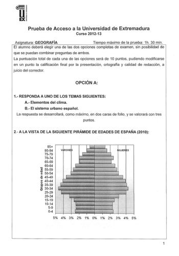 u EX Prueba de Acceso a la Universidad de Extremadura Curso 201213 Asi natura GEOGRAFÍA Tiempo máximo de la prueba 1h 30 min El alumno deberá elegir una de las dos opciones completas de examen sin posibilidad de que se puedan combinar preguntas de ambos La puntuación total de cada una de las opciones será de 1O puntos pudiendo modificarse en un punto la calificación final por la presentación ortografía y calidad de redacción a juicio del corrector OPCIÓN A 1 RESPONDA A UNO DE LOS TEMAS SIGUIENT…