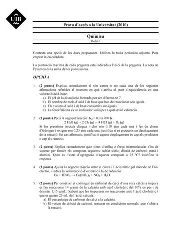 Prova daccés a la Universitat 2010 Química Model 1 Contesta una opció de les dues proposades Utilitza la taula peridica adjunta Pots emprar la calculadora La puntuació mxima de cada pregunta est indicada a linici de la pregunta La nota de lexamen és la suma de les puntuacions OPCIÓ A 1 2 punts Explica raonadament si són certes o no cada una de les segents afirmacions referides al moment en qu sarriba al punt dequivalncia en una valoració cidbase a El pH de la dissolució formada pot ser diferent…