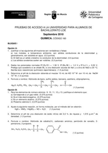 M  UNIVERSIDAD DE MURCIA    I Región de Murcia Universidad Politécnica de Cartagena PRUEBAS DE ACCESO A LA UNIVERSIDAD PARA ALUMNOS DE BACHILLERATO LOE Septiembre 2010 QUIMICA CÓDIGO 160 BLOQUE I Opción A 1 Justificar si las siguientes afirmaciones son verdaderas o falsas a Los metales a temperatura ambiente son sólidos conductores de la electricidad y generalmente son solubles en agua 05 puntos b El CsCl es un sólido cristalino no conductor de la electricidad 05 puntos c Los sólidos covalentes…