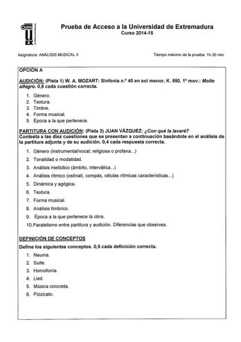 Prueba de Acceso a la Universidad de Extremadura Curso 201415 Asignatura ANÁLISIS MUSICAL 11 Tiempo máximo de la prueba 1h30 min OPCIONA AUDICIÓN Pista 1 W A MOZART Sinfonía n0 40 en sol menor K 550 1 mov Molto alegro 06 cada cuestión correcta 1 Género 2 Textura 3 Timbre 4 Forma musical 5 Época a la que pertenece PARTITURA CON AUDICIÓN Pista 3 JUAN VÁZQUEZ Con qué la lavaré Contesta a las diez cuestiones que se presentan a continuación basándote en el análisis de la partitura adjunta y de su au…