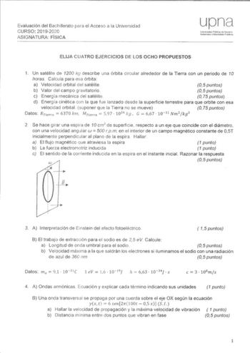 Evaluación del Bachillerato para el Acceso a la Universidad CURSO 20192020 ASIGNATURA rlSIICA upn Urii1ors1dad Fública de Navarra Nafarroko Uriibert5iate Publina ELIJA CUATRO EJERCICIOS DE LOS OCHO PROPUESTOS 1 Un satélite de 1200 kg describe una órbita circular alrededor de la Tierra con un periodo de 10 horas Calcula para esa órbita a Velocidad orbital del satélite 05 puntos b Valor del campo gravitatorio 05 puntos e Energía mecánica del satélite O 75 puntos d Energía cinética con la que fue …