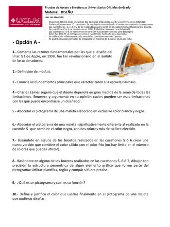  Opción A   Pruebas de Acceso a Enseñanzas Universitarias Ociales de Grado    Materia   DISEÑO    Leer con atención    El alumno deberá elegir una de las dos opciones propuestas A ó B y resolverla en su totalidad    Cada opción conene 10 cuesones Se resolverán manteniendo el orden y numerando las cuesones   Las cuesones 1 2 3 4 9 y 10 se responderán por escrito en el cuadernillo facilitado para la prueba   Las cuesones 5 y 6 se resolverán en 1 DIN A3 ulizar sólo una cara del papel    Las cueson…