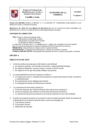 Pruebas de Evaluación de Bachillerato para Acceder a Estudios Universitarios Castilla y León ECONOMÍA DE LA EMPRESA EXAMEN N páginas 6 ELIJA UNA OPCIÓN ENTRE LA OPCIÓN A Y LA OPCIÓN B Y RESPONDA ÚNICAMENTE A LAS PREGUNTAS DE LA OPCIÓN ELEGIDA RESUELVA EL TEST EN LAS HOJAS EN BLANCO QUE SE LE FACILITAN PARA ESCRIBIR LAS RESPUESTAS Y NO EN LAS HOJAS DE PLANTEAMIENTO DEL EXAMEN CRITERIOS DE CORRECCIÓN TEST El test se valorará del siguiente modo  Cada pregunta acertada añade un punto  Cada pregunta…