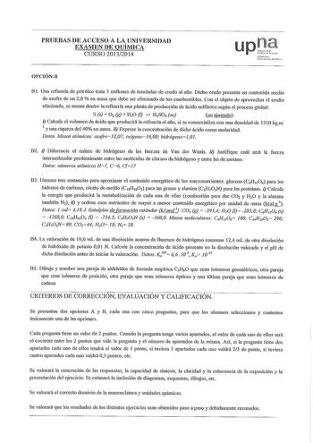 PRUEBAS DE ACCESO A LA UNIVERSIDAD EXAMEN DE QUÍMICA CURSO 20132014 upt rml lnikrtiuPuMl OPCIÓNB B l Una refinería de petróleo trata 5 millones de toneladas de crndo al afio Dicho crudo presenta un contenido medio de azufre de un 20  en masa que debe ser eliminado de los combustibles Con el objeto de aprovechar el azufre eliminado se monta dentro la refmerla una planta de producción de ácido sulfúrico según el proceso global S s  0 2 g  HO   H2SO4 ac no ajustado i Calcule el volumen de ácido qu…