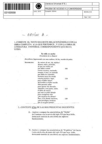 11 1111 1 111 111 11111 11 03100558  Junio  2015 Literatura Universal F E 1 PRUEBA DE ACCESO A LA UNIVERSIDAD 1 Duración 90min MODELO 02 Hoja 1 de 2 OfcroI w  1COMENTE EL TEXTO SIGUIENTE RELACIONÁNDOLO CON LA OBRA COMPLETA A LA QUE PERTENECE  Y CON LA OBRA DE LITERATURA UNIVERSAL CORRESPONDIENTE QUE HAYA LEÍDO  La vida es sueño  CALDERÓN DE LA BARCA Descúbrese Segismundo con una cadena y la luz vestido de pieles SEGISNIUNDO Ay mísero de mf Ay infelice Apurar cielos pretendo ya que me tratáis as…