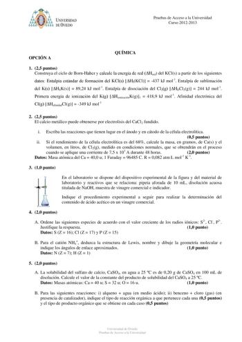 óo I UNIVERSIDAD f ti DEVIEDO Pruebas de Acceso a la Universidad Curso 20122013 OPCIÓN A QUÍMICA 1 25 puntos Construya el ciclo de BornHaber y calcule la energía de red Hred del KCls a partir de los siguientes datos Entalpía estándar de formación del KCls HfKCl  437 kJ mol1 Entalpía de sublimación del Ks HSKs  8924 kJ mol1 Entalpía de disociación del Cl2g HDCl2g  244 kJ mol1 Primera energía de ionización del Kg HionizaciónKg1  4189 kJ mol1 Afinidad electrónica del Clg HafinidadClg  349 kJ mol1 …