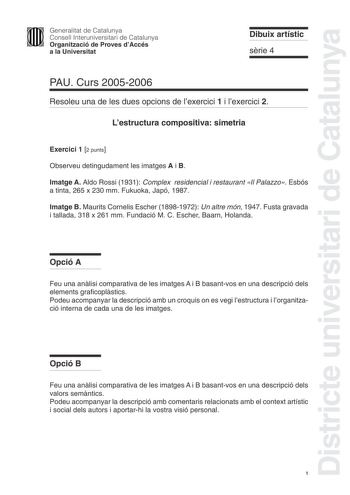 Districte universitari de Catalunya Generalitat de Catalunya Consell Interuniversitari de Catalunya Organització de Proves dAccés a la Universitat Dibuix artístic srie 4 PAU Curs 20052006 Resoleu una de les dues opcions de lexercici 1 i lexercici 2 Lestructura compositiva simetria Exercici 1 2 punts Observeu detingudament les imatges A i B Imatge A Aldo Rossi 1931 Complex residencial i restaurant Il Palazzo Esbós a tinta 265 x 230 mm Fukuoka Japó 1987 Imatge B Maurits Cornelis Escher 18981972 U…