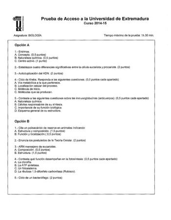 Prueba de Acceso a la Universidad de Extremadura Curso 201415 Asignatura BIOLOGÍA Tiempo máximo de la prueba 1h30 min Opción A 1 Enzimas A Concepto 05 puntos B Naturaleza química 05 puntos C Centro activo 1 punto 2 Establezca cuatro diferencias significativas entre la célula eucariota y procariota 2 puntos 3Autoduplicación del ADN 2 puntos 4 Ciclo de Krebs Responda a las siguientes cuestiones 05 puntos cada apartado A Vía metabólica a la que pertenece B Localización celular del proceso C Molécu…