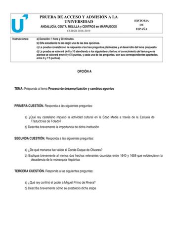 Instrucciones PRUEBA DE ACCESO Y ADMISIÓN A LA UNIVERSIDAD ANDALUCÍA CEUTA MELILLA y CENTROS en MARRUECOS CURSO 20182019 HISTORIA DE ESPAÑA a Duración 1 hora y 30 minutos b Ella estudiante ha de elegir una de las dos opciones c La prueba consistirá en la respuesta a las tres preguntas planteadas y el desarrollo del tema propuesto d La prueba se valorará de 0 a 10 atendiendo a los siguientes criterios el conocimiento del tema que se plantea se valorará entre 0 y 55 puntos y cada una de las pregu…