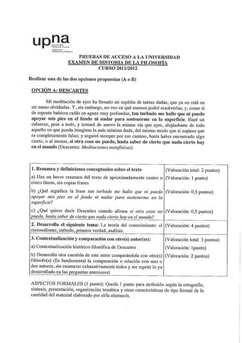 upt Safuhl ltnNuu rhl PRUEBAS DE ACCESO A LA UNIVERSIDAD EXAMEN DE HISTORIA DE LA FILOSOFÍA CURSO 20112012 Realizar una de las dos opciones propuestas A o B OPCIÓN A DESCARTES Mi meditación de ayer ha llenado mi espíritu de tantas dudas que ya no está en mi mano olvidarlas Y sin embargo no veo en qué manera podré resolverlas y como si de repente hubiera caído en aguas muy profundas tan turbado me hallo que ni puedo apoyar mis pies en el fondo ni nadar para sostenerme en la superficie Haré un es…