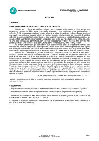 UNIVERSIDAD DE OVIEDO FILOSOFÍA PRUEBAS DE ACCESO A LA UNIVERSIDAD Curso 20052006 Alternativa 1 HUME IMPRESIONES E IDEAS Y EL PRINCIPIO DE LA COPIA Nuestro autorllama percepción a cualquier cosa que pueda presentarse a la mente ya sea que empleemos nuestros sentidos o que nos impulse la pasión o que ejercitemos nuestro pensamiento y reflexión Divide nuestras percepciones en dos géneros a saber impresiones e ideas Cuando sentimos una pasión o emoción de cualquier género o nuestros sentidos nos t…