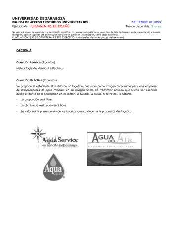 UNIVERSIDAD DE ZARAGOZA PRUEBA DE ACCESO A ESTUDIOS UNIVERSITARIOS Ejercicio de FUNDAMENTOS DE DISEÑO SEPTIEMBRE DE 2008 Tiempo disponible 3 horas Se valorará el uso de vocabulario y la notación científica Los errores ortográficos el desorden la falta de limpieza en la presentación y la mala redacción podrán suponer una disminución hasta de un punto en la calificación salvo casos extremos PUNTUACIÓN QUE SE OTORGARÁ A ESTE EJERCICIO véanse las distintas partes del examen OPCIÓN A Cuestión teóric…