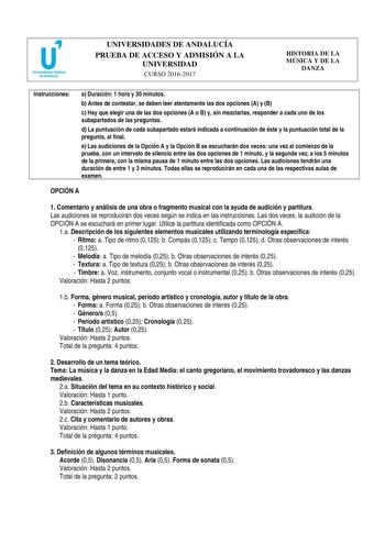 UNIVERSIDADES DE ANDALUCÍA PRUEBA DE ACCESO Y ADMISIÓN A LA UNIVERSIDAD CURSO 20162017 HISTORIA DE LA MÚSICA Y DE LA DANZA Instrucciones a Duración 1 hora y 30 minutos b Antes de contestar se deben leer atentamente las dos opciones A y B c Hay que elegir una de las dos opciones A o B y sin mezclarlas responder a cada uno de los subapartados de las preguntas d La puntuación de cada subapartado estará indicada a continuación de éste y la puntuación total de la pregunta al final e Las audiciones d…