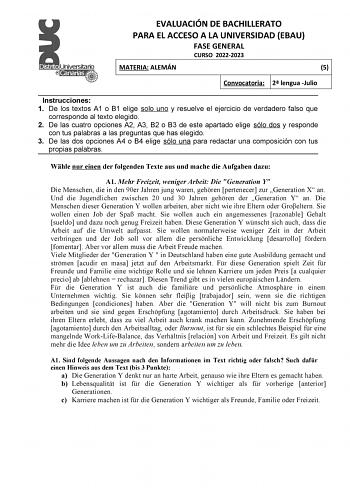 EVALUACIÓN DE BACHILLERATO PARA EL ACCESO A LA UNIVERSIDAD EBAU FASE GENERAL CURSO 20222023 MATERIA ALEMÁN 5 Convocatoria 2 lengua Julio Instrucciones 1 De los textos A1 o B1 elige solo uno y resuelve el ejercicio de verdadero falso que corresponde al texto elegido 2 De las cuatro opciones A2 A3 B2 o B3 de este apartado elige sólo dos y responde con tus palabras a las preguntas que has elegido 3 De las dos opciones A4 o B4 elige sólo una para redactar una composición con tus propias palabras Wh…