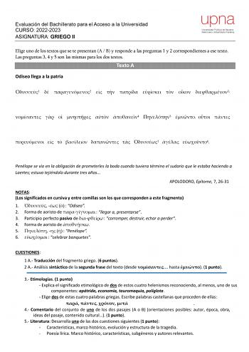 Evaluación del Bachillerato para el Acceso a la Universidad CURSO 20222023 ASIGNATURA GRIEGO II Elige uno de los textos que se te presentan A  B y responde a las preguntas 1 y 2 correspondientes a ese texto Las preguntas 3 4 y 5 son las mismas para los dos textos Texto A Odiseo llega a la patria 1  2       3      4 5          1  6 Penélope se vio en la obligación de prometerles la boda cuando tuviera término el sudario que le estaba haciendo a Laertes estuvo tejiéndolo durante tres años APOLODO…